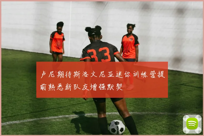 卢尼期待斯洛文尼亚迷你训练营提前熟悉新队友增强默契