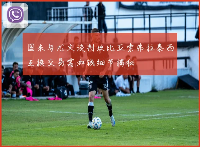 国米与尤文谈判坎比亚索弗拉泰西互换交易需加钱细节揭秘