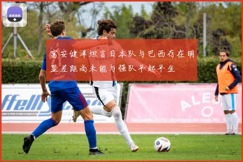 富安健洋坦言日本队与巴西存在明显差距尚未能与强队平起平坐