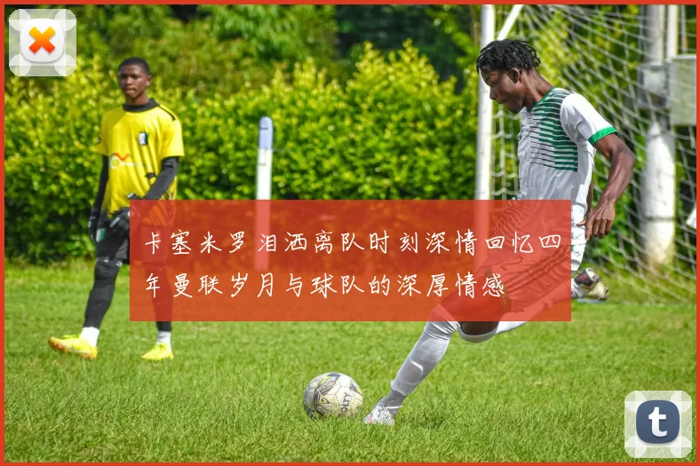 卡塞米罗泪洒离队时刻深情回忆四年曼联岁月与球队的深厚情感
