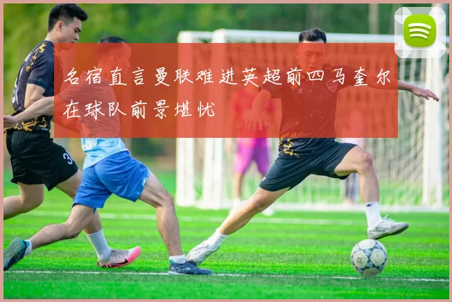 名宿直言曼联难进英超前四马奎尔在球队前景堪忧