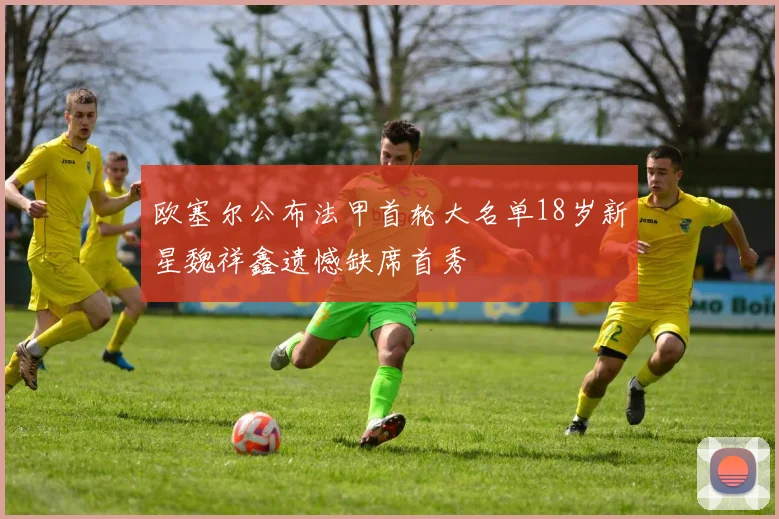 欧塞尔公布法甲首轮大名单18岁新星魏祥鑫遗憾缺席首秀