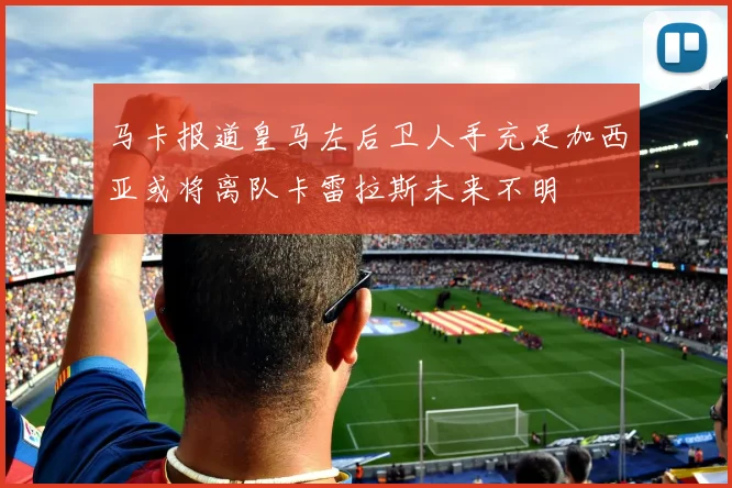 马卡报道皇马左后卫人手充足加西亚或将离队卡雷拉斯未来不明