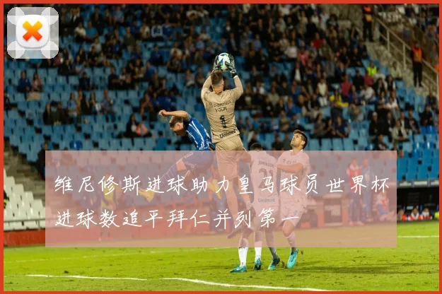维尼修斯进球助力皇马球员世界杯进球数追平拜仁并列第一