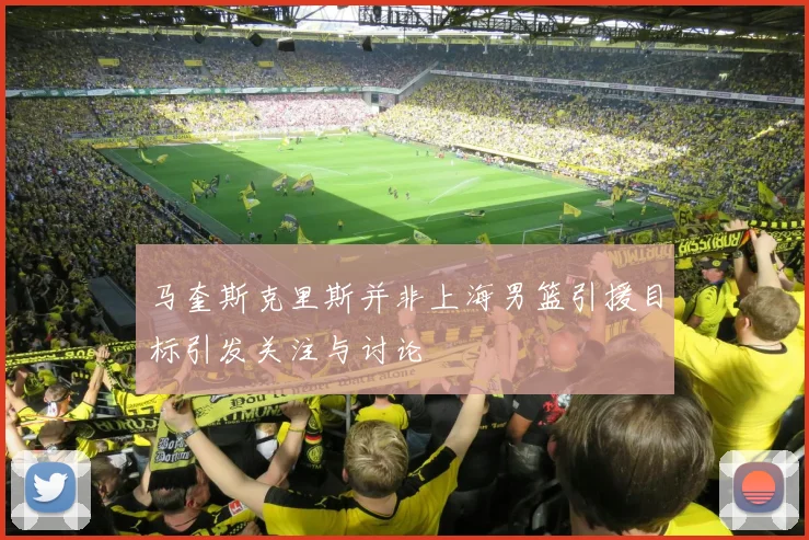 马奎斯克里斯并非上海男篮引援目标引发关注与讨论