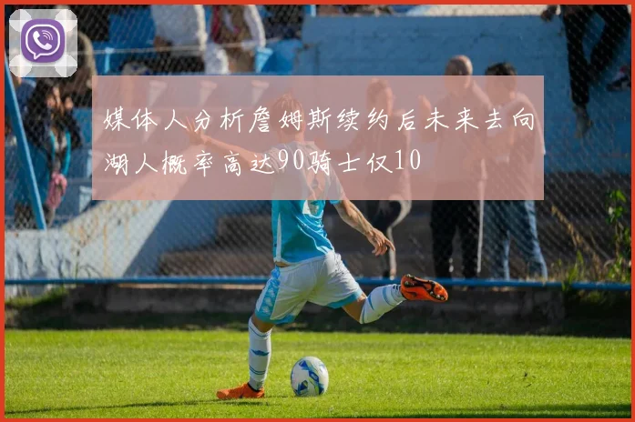 媒体人分析詹姆斯续约后未来去向湖人概率高达90骑士仅10