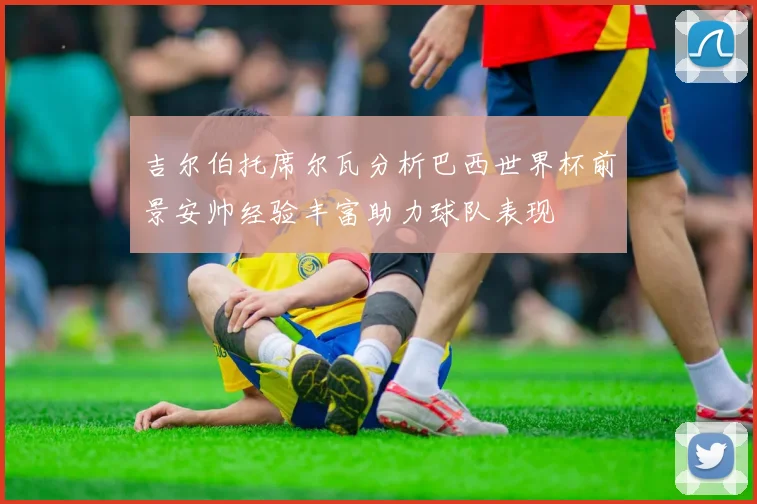 吉尔伯托席尔瓦分析巴西世界杯前景安帅经验丰富助力球队表现