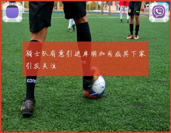 骑士队有意引进库明加或成其下家引发关注