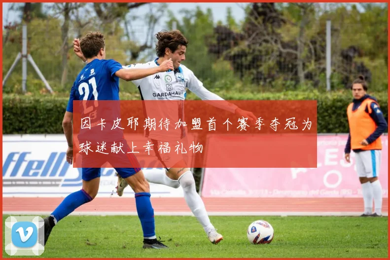 因卡皮耶期待加盟首个赛季夺冠为球迷献上幸福礼物