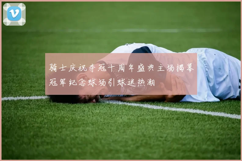 骑士庆祝夺冠十周年盛典主场揭幕冠军纪念球场引球迷热潮