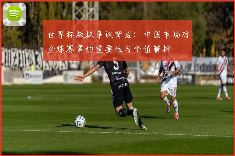 世界杯版权争议背后：中国市场对全球赛事的重要性与价值解析