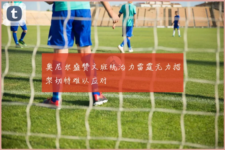 奥尼尔盛赞文班统治力雷霆无力招架切特难以应对