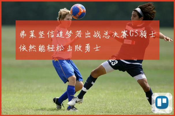 弗莱坚信追梦若出战总决赛G5骑士依然能轻松击败勇士