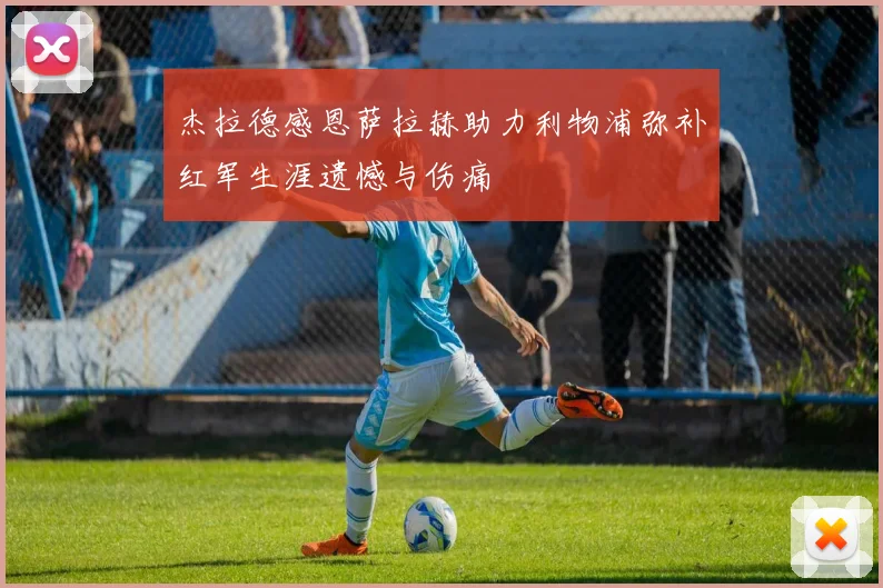 杰拉德感恩萨拉赫助力利物浦弥补红军生涯遗憾与伤痛