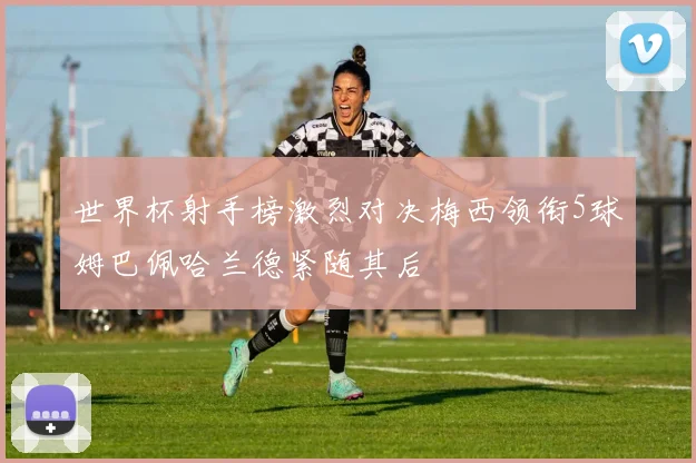 世界杯射手榜激烈对决梅西领衔5球姆巴佩哈兰德紧随其后
