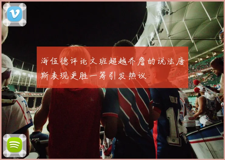 海伍德评论文班超越乔詹的说法唐斯表现更胜一筹引发热议