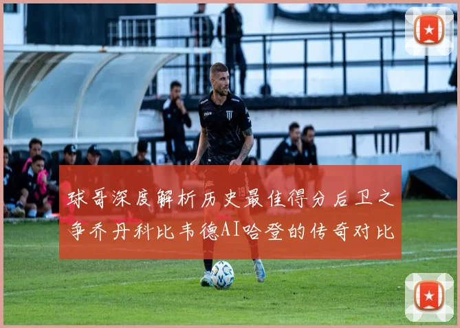 球哥深度解析历史最佳得分后卫之争乔丹科比韦德AI哈登的传奇对比