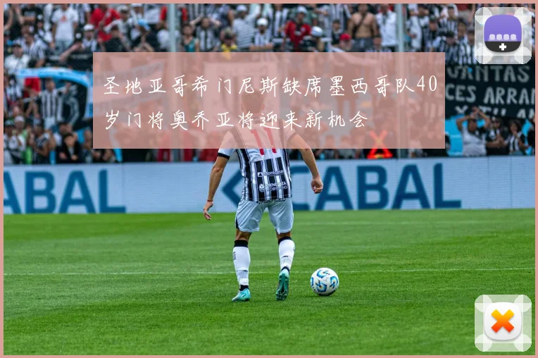 圣地亚哥希门尼斯缺席墨西哥队40岁门将奥乔亚将迎来新机会