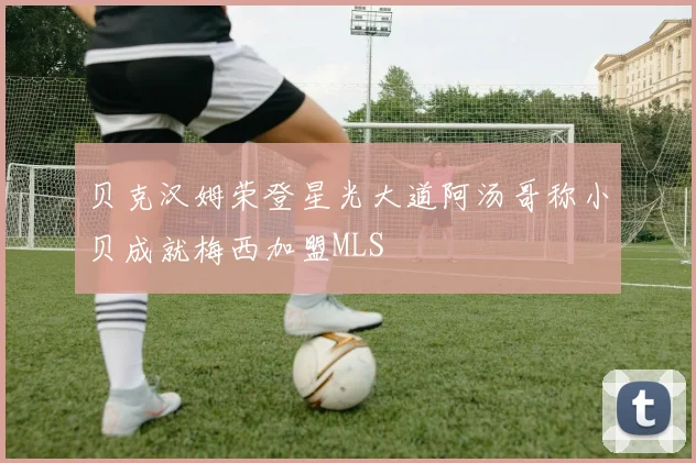 贝克汉姆荣登星光大道阿汤哥称小贝成就梅西加盟MLS