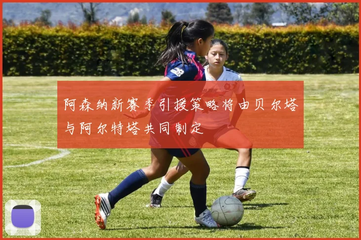 阿森纳新赛季引援策略将由贝尔塔与阿尔特塔共同制定