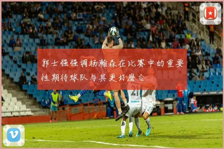 郭士强强调杨瀚森在比赛中的重要性期待球队与其更好磨合