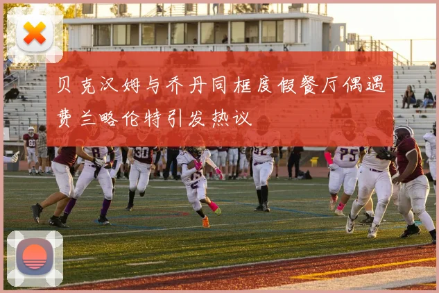 贝克汉姆与乔丹同框度假餐厅偶遇费兰略伦特引发热议