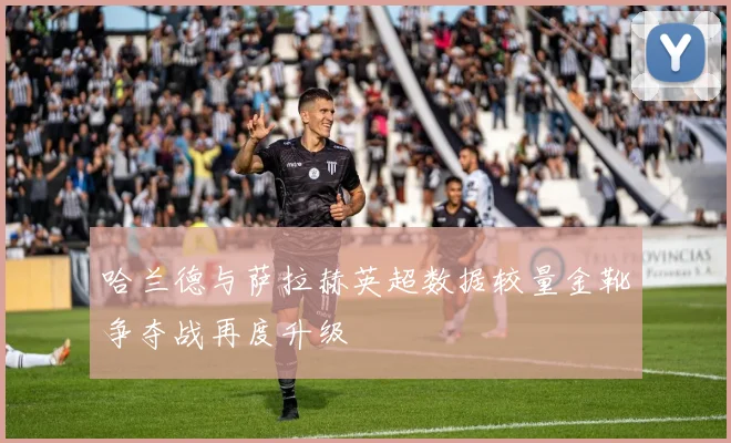 哈兰德与萨拉赫英超数据较量金靴争夺战再度升级
